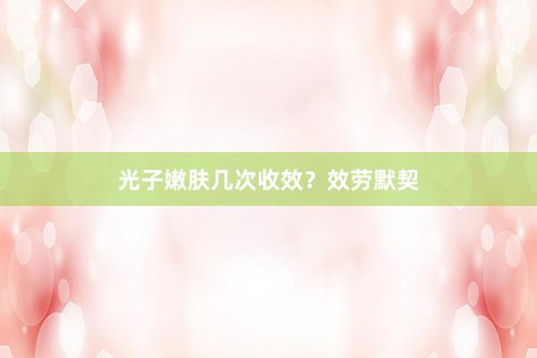 光子嫩肤几次收效？效劳默契