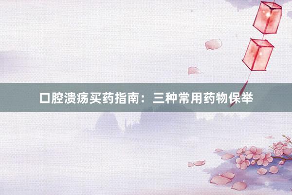 口腔溃疡买药指南：三种常用药物保举